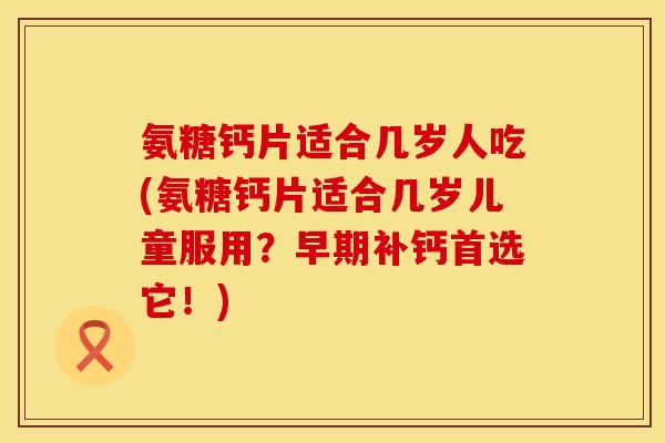 氨糖钙片适合几岁人吃(氨糖钙片适合几岁儿童服用？早期补钙首选它！)