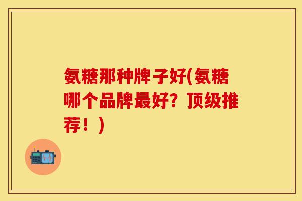 氨糖那种牌子好(氨糖哪个品牌最好？顶级推荐！)