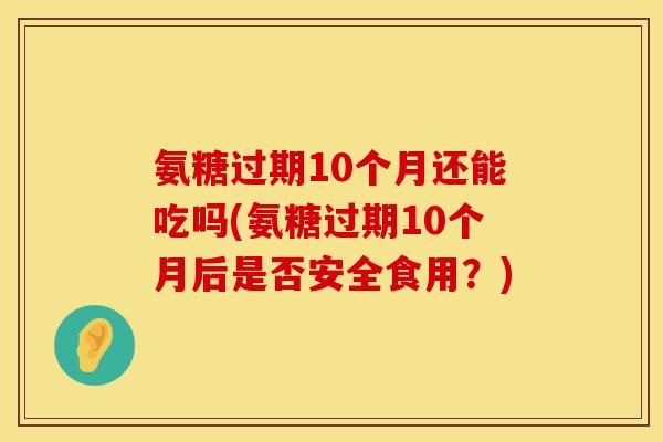 氨糖过期10个月还能吃吗(氨糖过期10个月后是否安全食用？)