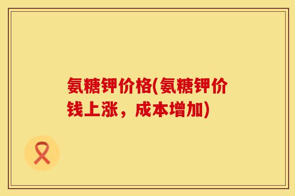 氨糖钾价格(氨糖钾价钱上涨，成本增加)