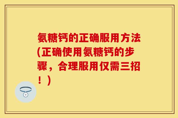 氨糖钙的正确服用方法(正确使用氨糖钙的步骤，合理服用仅需三招！)