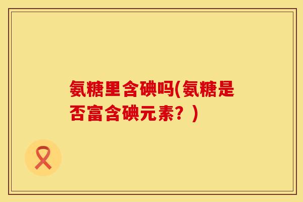 氨糖里含碘吗(氨糖是否富含碘元素？)