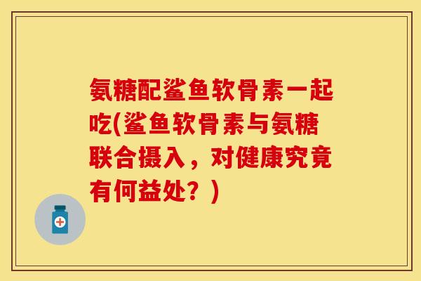 氨糖配鲨鱼软骨素一起吃(鲨鱼软骨素与氨糖联合摄入，对健康究竟有何益处？)