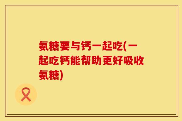 氨糖要与钙一起吃(一起吃钙能帮助更好吸收氨糖)