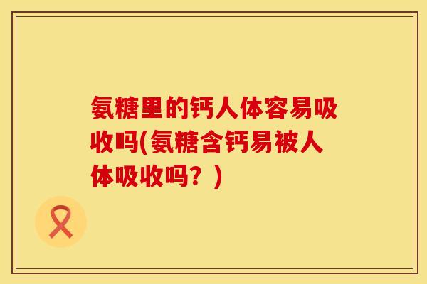 氨糖里的钙人体容易吸收吗(氨糖含钙易被人体吸收吗？)