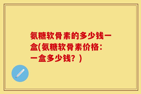 氨糖软骨素的多少钱一盒(氨糖软骨素价格：一盒多少钱？)