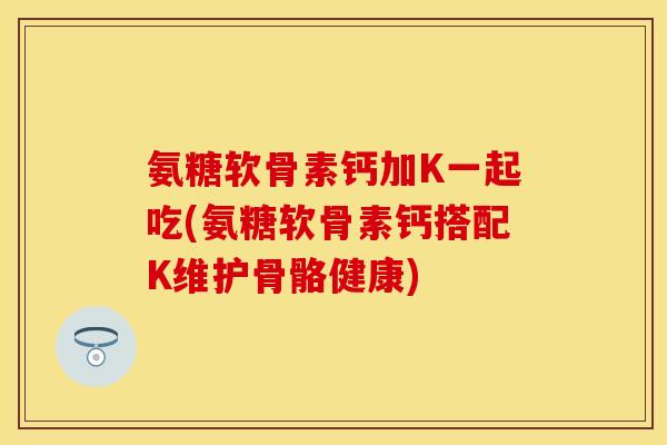 氨糖软骨素钙加K一起吃(氨糖软骨素钙搭配K维护骨骼健康)