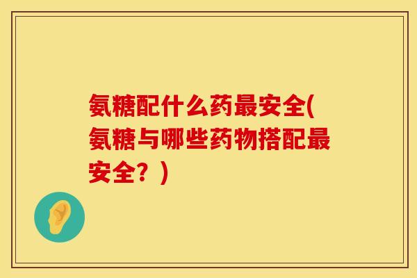 氨糖配什么药最安全(氨糖与哪些药物搭配最安全？)