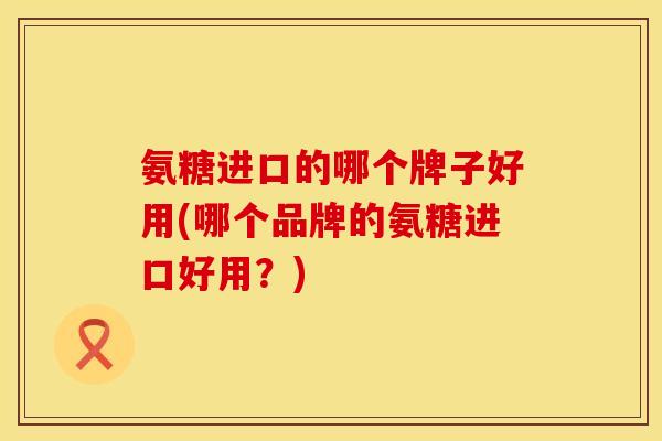 氨糖进口的哪个牌子好用(哪个品牌的氨糖进口好用？)
