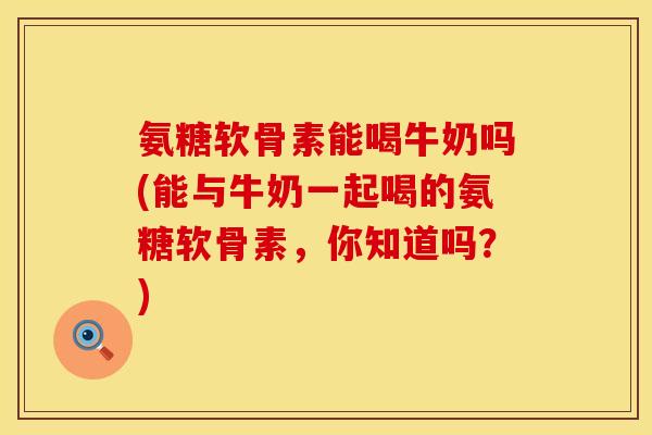 氨糖软骨素能喝牛奶吗(能与牛奶一起喝的氨糖软骨素，你知道吗？)