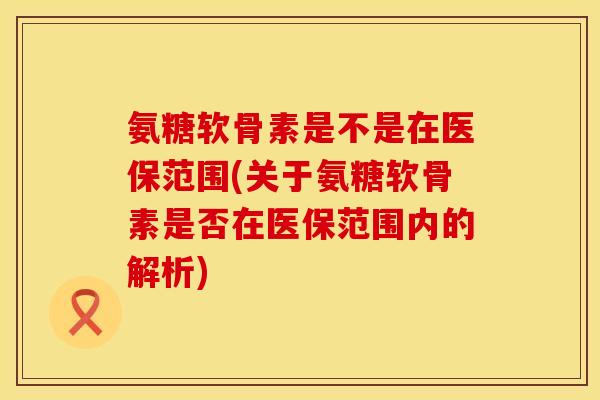 氨糖软骨素是不是在医保范围(关于氨糖软骨素是否在医保范围内的解析)