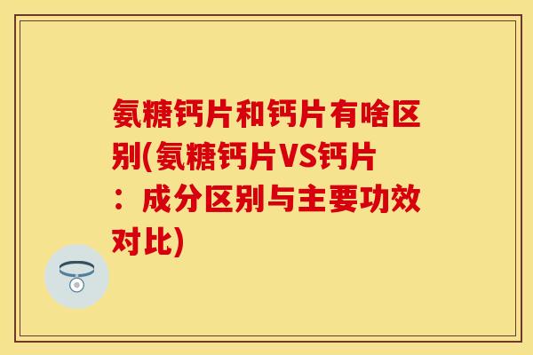 氨糖钙片和钙片有啥区别(氨糖钙片VS钙片：成分区别与主要功效对比)