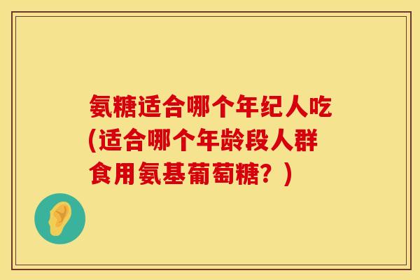 氨糖适合哪个年纪人吃(适合哪个年龄段人群食用氨基葡萄糖？)