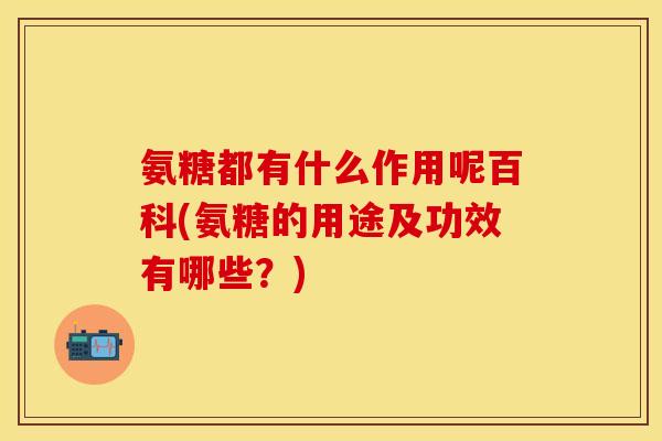 氨糖都有什么作用呢百科(氨糖的用途及功效有哪些？)