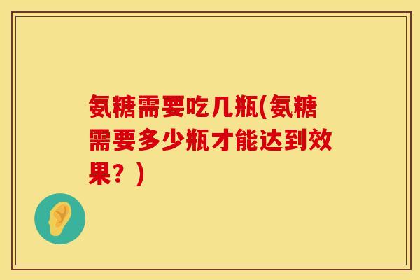 氨糖需要吃几瓶(氨糖需要多少瓶才能达到效果？)