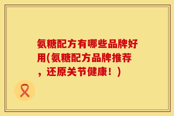 氨糖配方有哪些品牌好用(氨糖配方品牌推荐，还原关节健康！)