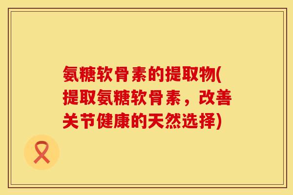 氨糖软骨素的提取物(提取氨糖软骨素,改善关节健康的天然选择)