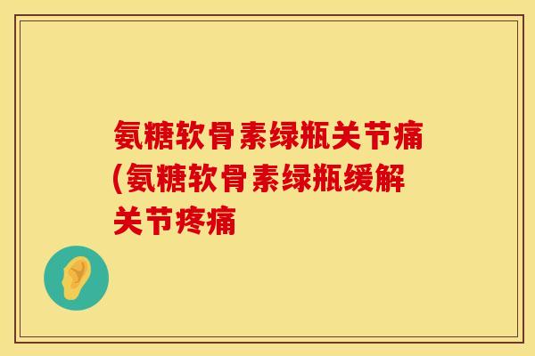 氨糖软骨素绿瓶关节痛(氨糖软骨素绿瓶缓解关节疼痛