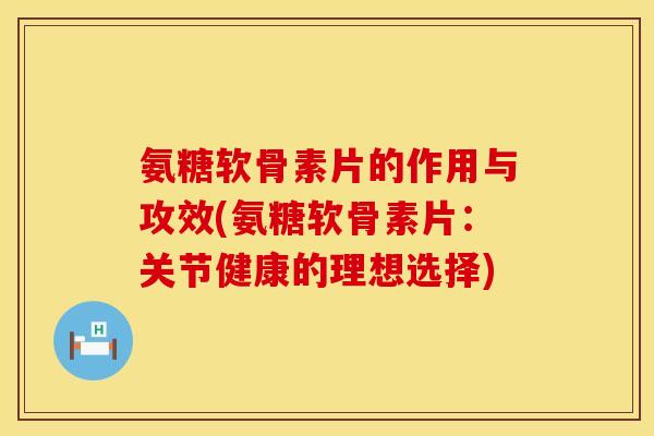 氨糖软骨素片的作用与攻效(氨糖软骨素片：关节健康的理想选择)