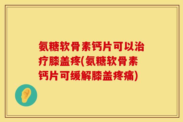 氨糖软骨素钙片可以治疗膝盖疼(氨糖软骨素钙片可缓解膝盖疼痛)