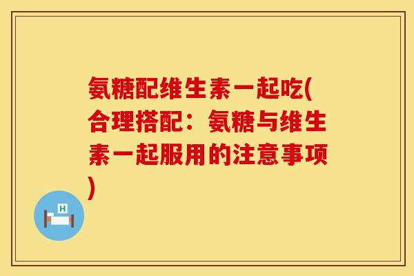 氨糖配维生素一起吃(合理搭配：氨糖与维生素一起服用的注意事项)