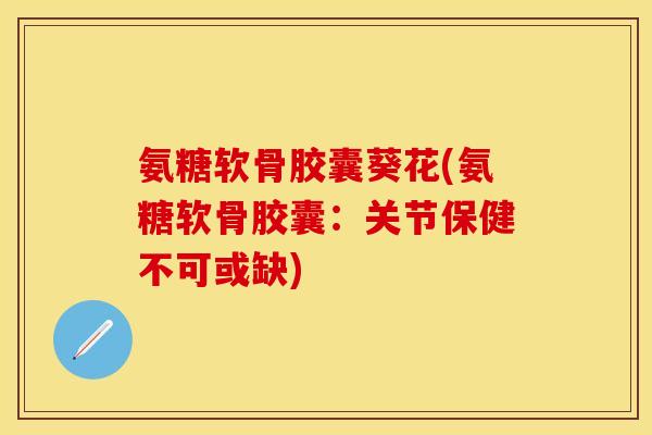 氨糖软骨胶囊葵花(氨糖软骨胶囊：关节保健不可或缺)