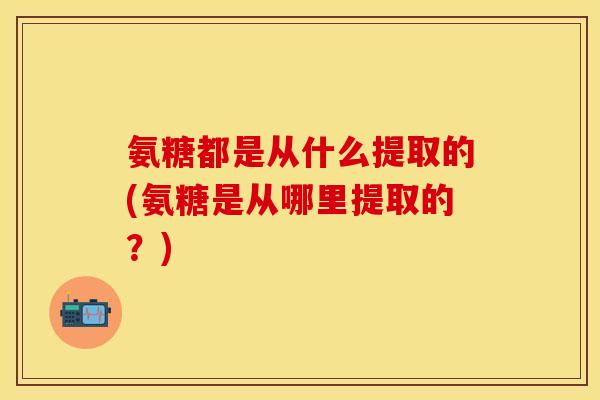氨糖都是从什么提取的(氨糖是从哪里提取的？)