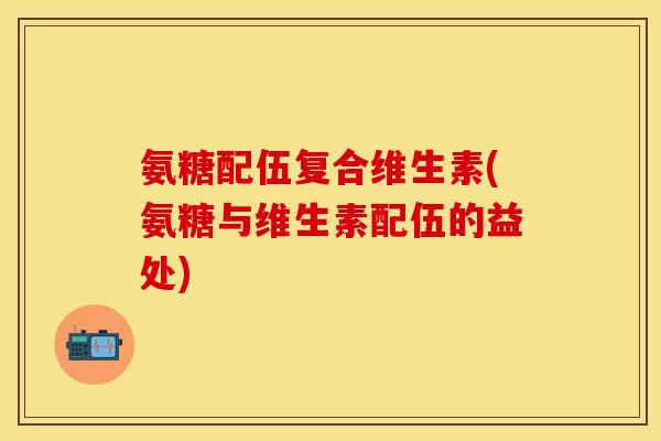 氨糖配伍复合维生素(氨糖与维生素配伍的益处)