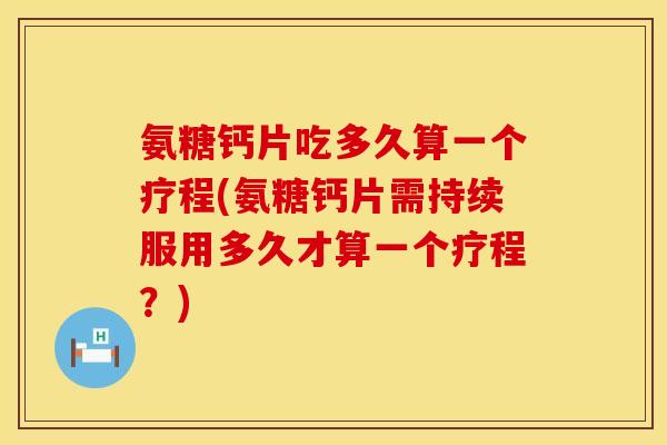 氨糖钙片吃多久算一个疗程(氨糖钙片需持续服用多久才算一个疗程？)