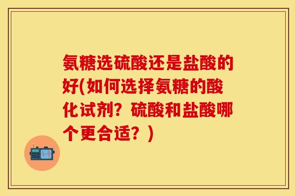 氨糖选硫酸还是盐酸的好(如何选择氨糖的酸化试剂？硫酸和盐酸哪个更合适？)
