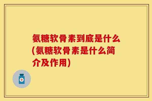 氨糖软骨素到底是什么(氨糖软骨素是什么简介及作用)