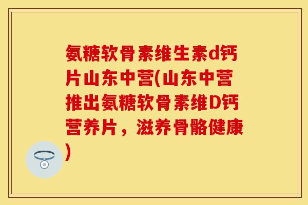 氨糖软骨素维生素d钙片山东中营(山东中营推出氨糖软骨素维D钙营养片，滋养骨骼健康)