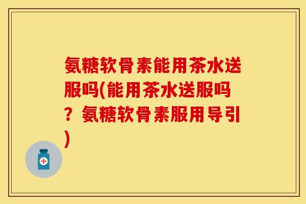 氨糖软骨素能用茶水送服吗(能用茶水送服吗？氨糖软骨素服用导引)