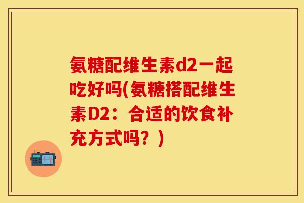 氨糖配维生素d2一起吃好吗(氨糖搭配维生素D2：合适的饮食补充方式吗？)