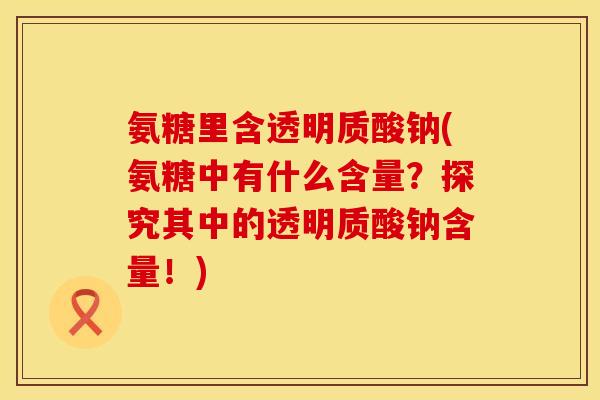 氨糖里含透明质酸钠(氨糖中有什么含量？探究其中的透明质酸钠含量！)