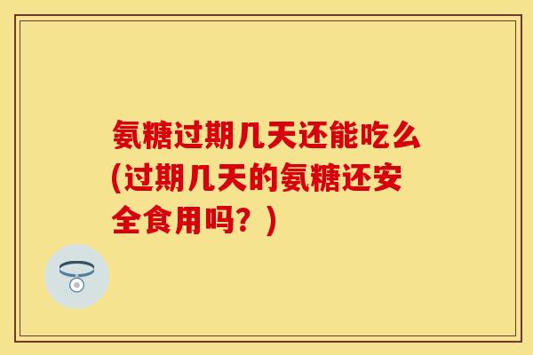 氨糖过期几天还能吃么(过期几天的氨糖还安全食用吗？)