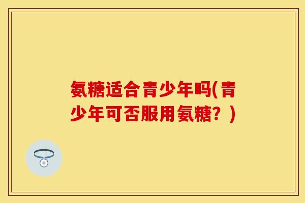 氨糖适合青少年吗(青少年可否服用氨糖？)