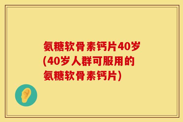 氨糖软骨素钙片40岁(40岁人群可服用的氨糖软骨素钙片)