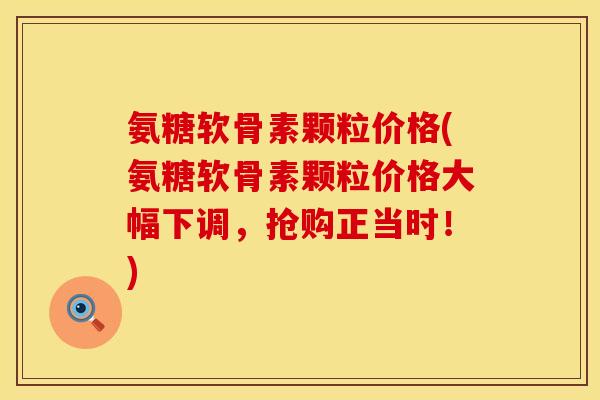 氨糖软骨素颗粒价格(氨糖软骨素颗粒价格大幅下调，抢购正当时！)