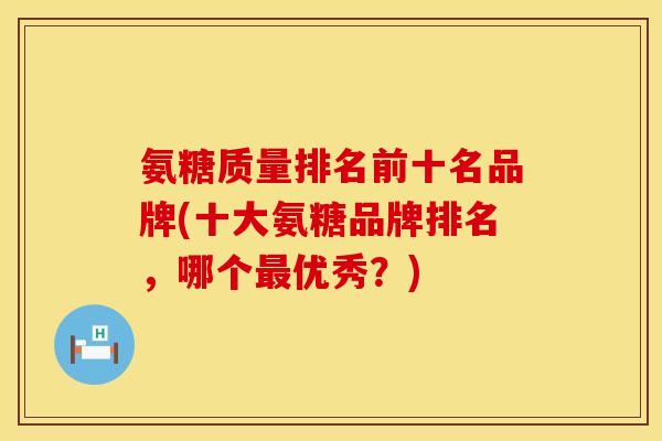 氨糖质量排名前十名品牌(十大氨糖品牌排名，哪个最优秀？)