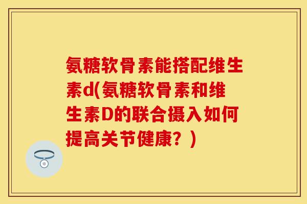 氨糖软骨素能搭配维生素d(氨糖软骨素和维生素D的联合摄入如何提高关节健康？)