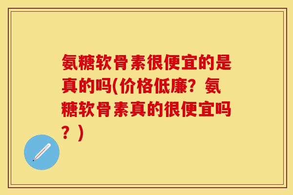 氨糖软骨素很便宜的是真的吗(价格低廉？氨糖软骨素真的很便宜吗？)