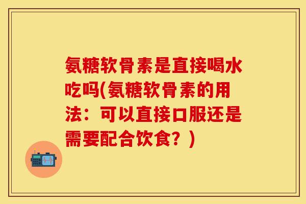 氨糖软骨素是直接喝水吃吗(氨糖软骨素的用法：可以直接口服还是需要配合饮食？)