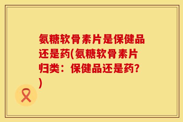 氨糖软骨素片是保健品还是药(氨糖软骨素片归类：保健品还是药？)