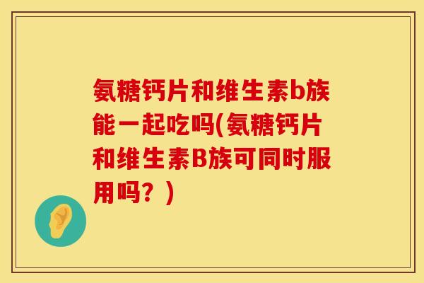氨糖钙片和维生素b族能一起吃吗(氨糖钙片和维生素B族可同时服用吗？)