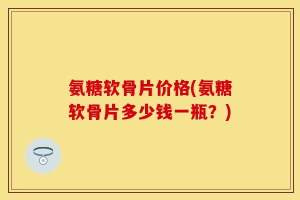 氨糖软骨片价格(氨糖软骨片多少钱一瓶？)