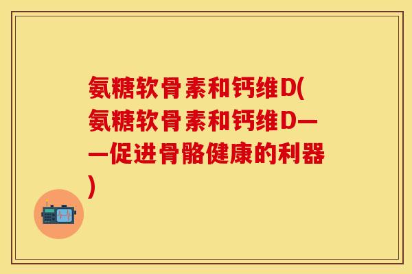 氨糖软骨素和钙维D(氨糖软骨素和钙维D——促进骨骼健康的利器)