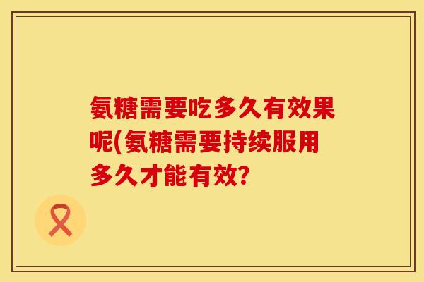 氨糖需要吃多久有效果呢(氨糖需要持续服用多久才能有效? 氨糖需要吃多久有效果呢(氨糖需要持续服用多久才能有效?