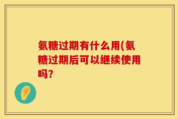 氨糖过期有什么用(氨糖过期后可以继续使用吗？