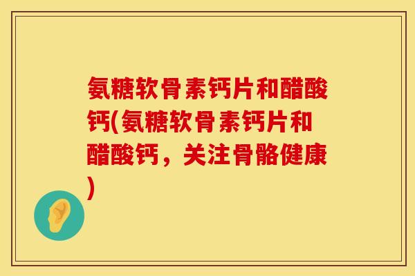 氨糖软骨素钙片和醋酸钙(氨糖软骨素钙片和醋酸钙，关注骨骼健康)